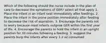 Which of the following should the nurse include in the plan of care to decrease the symptoms of GER? select all that apply 1. Place the infant in an infant seat immediately after feedings. 2. Place the infant in the prone position immediately after feeding to decrease the risk of aspiration. 3. Encourage the parents not to worry because most infants outgrow GER within the first year of life. 4. Encourage the parents to hold the infant in an upright position for 30 minutes following a feeding. 5. suggest the parents burp the infants after every 1-2 oz consumed