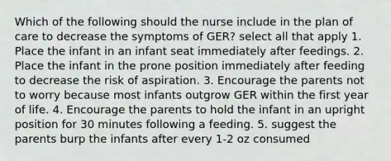 Which of the following should the nurse include in the plan of care to decrease the symptoms of GER? select all that apply 1. Place the infant in an infant seat immediately after feedings. 2. Place the infant in the prone position immediately after feeding to decrease the risk of aspiration. 3. Encourage the parents not to worry because most infants outgrow GER within the first year of life. 4. Encourage the parents to hold the infant in an upright position for 30 minutes following a feeding. 5. suggest the parents burp the infants after every 1-2 oz consumed