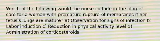 Which of the following would the nurse include in the plan of care for a woman with premature rupture of membranes if her fetus's lungs are mature? a) Observation for signs of infection b) Labor induction c) Reduction in physical activity level d) Administration of corticosteroids