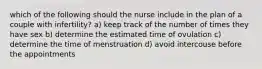 which of the following should the nurse include in the plan of a couple with infertility? a) keep track of the number of times they have sex b) determine the estimated time of ovulation c) determine the time of menstruation d) avoid intercouse before the appointments