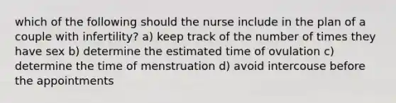 which of the following should the nurse include in the plan of a couple with infertility? a) keep track of the number of times they have sex b) determine the estimated time of ovulation c) determine the time of menstruation d) avoid intercouse before the appointments