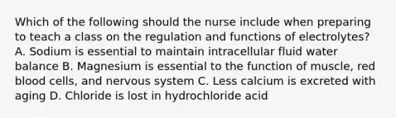 Which of the following should the nurse include when preparing to teach a class on the regulation and functions of electrolytes? A. Sodium is essential to maintain intracellular fluid water balance B. Magnesium is essential to the function of muscle, red blood cells, and nervous system C. Less calcium is excreted with aging D. Chloride is lost in hydrochloride acid