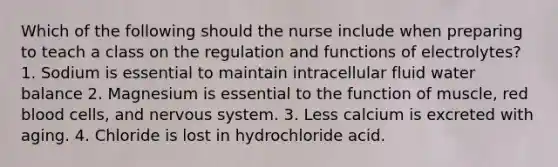 Which of the following should the nurse include when preparing to teach a class on the regulation and functions of electrolytes? 1. Sodium is essential to maintain intracellular fluid water balance 2. Magnesium is essential to the function of muscle, red blood cells, and <a href='https://www.questionai.com/knowledge/kThdVqrsqy-nervous-system' class='anchor-knowledge'>nervous system</a>. 3. Less calcium is excreted with aging. 4. Chloride is lost in hydrochloride acid.