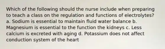 Which of the following should the nurse include when preparing to teach a class on the regulation and functions of electrolytes? a. Sodium is essential to maintain fluid water balance b. Magnesium is essential to the function the kidneys c. Less calcium is excreted with aging d. Potassium does not affect conduction system of the heart