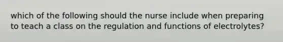 which of the following should the nurse include when preparing to teach a class on the regulation and functions of electrolytes?