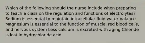 Which of the following should the nurse include when preparing to teach a class on the regulation and functions of electrolytes? Sodium is essential to maintain intracellular fluid water balance Magnesium is essential to the function of muscle, red blood cells, and nervous system Less calcium is excreted with aging Chloride is lost in hydrochloride acid