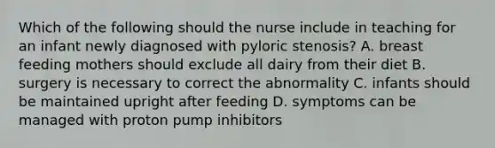 Which of the following should the nurse include in teaching for an infant newly diagnosed with pyloric stenosis? A. breast feeding mothers should exclude all dairy from their diet B. surgery is necessary to correct the abnormality C. infants should be maintained upright after feeding D. symptoms can be managed with proton pump inhibitors