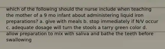 which of the following should the nurse include when teaching the mother of a 9 mo infant about administering liquid iron preparations? a. give with meals b. stop immediately if N/V occur c. adequate dosage will turn the stools a tarry green color d. allow preparation to mix with saliva and bathe the teeth before swallowing