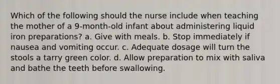 Which of the following should the nurse include when teaching the mother of a 9-month-old infant about administering liquid iron preparations? a. Give with meals. b. Stop immediately if nausea and vomiting occur. c. Adequate dosage will turn the stools a tarry green color. d. Allow preparation to mix with saliva and bathe the teeth before swallowing.