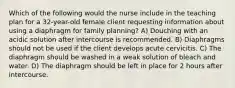 Which of the following would the nurse include in the teaching plan for a 32-year-old female client requesting information about using a diaphragm for family planning? A) Douching with an acidic solution after intercourse is recommended. B) Diaphragms should not be used if the client develops acute cervicitis. C) The diaphragm should be washed in a weak solution of bleach and water. D) The diaphragm should be left in place for 2 hours after intercourse.