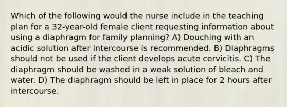 Which of the following would the nurse include in the teaching plan for a 32-year-old female client requesting information about using a diaphragm for family planning? A) Douching with an acidic solution after intercourse is recommended. B) Diaphragms should not be used if the client develops acute cervicitis. C) The diaphragm should be washed in a weak solution of bleach and water. D) The diaphragm should be left in place for 2 hours after intercourse.