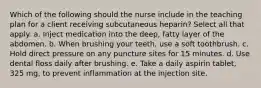 Which of the following should the nurse include in the teaching plan for a client receiving subcutaneous heparin? Select all that apply. a. Inject medication into the deep, fatty layer of the abdomen. b. When brushing your teeth, use a soft toothbrush. c. Hold direct pressure on any puncture sites for 15 minutes. d. Use dental floss daily after brushing. e. Take a daily aspirin tablet, 325 mg, to prevent inflammation at the injection site.