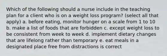 Which of the following should a nurse include in the teaching plan for a client who is on a weight loss program? (select all that apply) a. before eating, monitor hunger on a scale from 1 to 10 b. make a list of foods that are forbidden c. except weight loss to be consistent from week to week d. implement dietary changes that are lifelong rather than temporary e. eat meals in a designated place free from distractions is correct