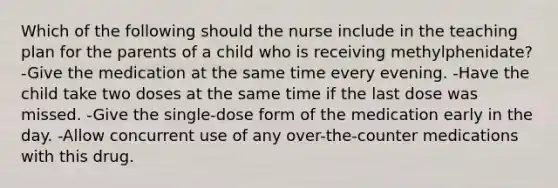 Which of the following should the nurse include in the teaching plan for the parents of a child who is receiving methylphenidate? -Give the medication at the same time every evening. -Have the child take two doses at the same time if the last dose was missed. -Give the single-dose form of the medication early in the day. -Allow concurrent use of any over-the-counter medications with this drug.