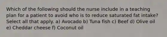 Which of the following should the nurse include in a teaching plan for a patient to avoid who is to reduce saturated fat intake? Select all that apply. a) Avocado b) Tuna fish c) Beef d) Olive oil e) Cheddar cheese f) Coconut oil