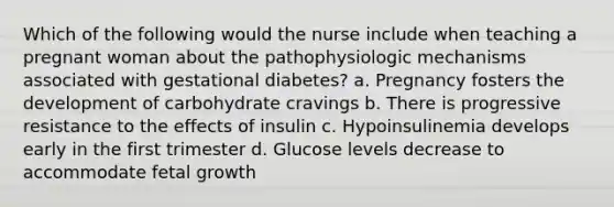 Which of the following would the nurse include when teaching a pregnant woman about the pathophysiologic mechanisms associated with gestational diabetes? a. Pregnancy fosters the development of carbohydrate cravings b. There is progressive resistance to the effects of insulin c. Hypoinsulinemia develops early in the first trimester d. Glucose levels decrease to accommodate fetal growth