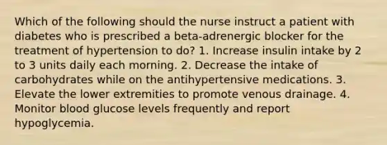 Which of the following should the nurse instruct a patient with diabetes who is prescribed a beta-adrenergic blocker for the treatment of hypertension to do? 1. Increase insulin intake by 2 to 3 units daily each morning. 2. Decrease the intake of carbohydrates while on the antihypertensive medications. 3. Elevate the lower extremities to promote venous drainage. 4. Monitor blood glucose levels frequently and report hypoglycemia.