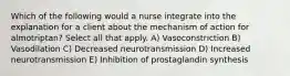 Which of the following would a nurse integrate into the explanation for a client about the mechanism of action for almotriptan? Select all that apply. A) Vasoconstriction B) Vasodilation C) Decreased neurotransmission D) Increased neurotransmission E) Inhibition of prostaglandin synthesis