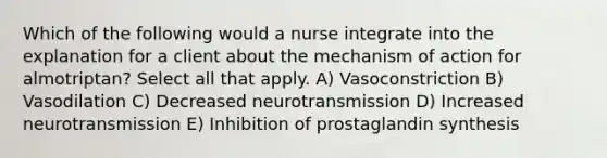 Which of the following would a nurse integrate into the explanation for a client about the mechanism of action for almotriptan? Select all that apply. A) Vasoconstriction B) Vasodilation C) Decreased neurotransmission D) Increased neurotransmission E) Inhibition of prostaglandin synthesis