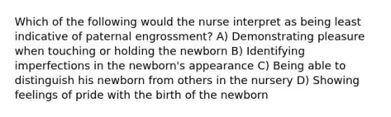 Which of the following would the nurse interpret as being least indicative of paternal engrossment? A) Demonstrating pleasure when touching or holding the newborn B) Identifying imperfections in the newborn's appearance C) Being able to distinguish his newborn from others in the nursery D) Showing feelings of pride with the birth of the newborn