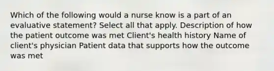 Which of the following would a nurse know is a part of an evaluative statement? Select all that apply. Description of how the patient outcome was met Client's health history Name of client's physician Patient data that supports how the outcome was met