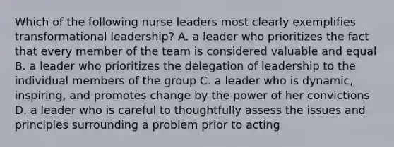 Which of the following nurse leaders most clearly exemplifies transformational leadership? A. a leader who prioritizes the fact that every member of the team is considered valuable and equal B. a leader who prioritizes the delegation of leadership to the individual members of the group C. a leader who is dynamic, inspiring, and promotes change by the power of her convictions D. a leader who is careful to thoughtfully assess the issues and principles surrounding a problem prior to acting