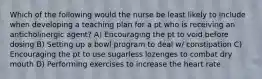 Which of the following would the nurse be least likely to include when developing a teaching plan for a pt who is receiving an anticholinergic agent? A) Encouraging the pt to void before dosing B) Setting up a bowl program to deal w/ constipation C) Encouraging the pt to use sugarless lozenges to combat dry mouth D) Performing exercises to increase the heart rate