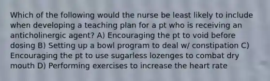 Which of the following would the nurse be least likely to include when developing a teaching plan for a pt who is receiving an anticholinergic agent? A) Encouraging the pt to void before dosing B) Setting up a bowl program to deal w/ constipation C) Encouraging the pt to use sugarless lozenges to combat dry mouth D) Performing exercises to increase the heart rate