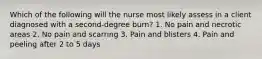 Which of the following will the nurse most likely assess in a client diagnosed with a second-degree burn? 1. No pain and necrotic areas 2. No pain and scarring 3. Pain and blisters 4. Pain and peeling after 2 to 5 days