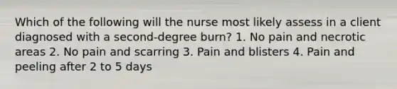 Which of the following will the nurse most likely assess in a client diagnosed with a second-degree burn? 1. No pain and necrotic areas 2. No pain and scarring 3. Pain and blisters 4. Pain and peeling after 2 to 5 days