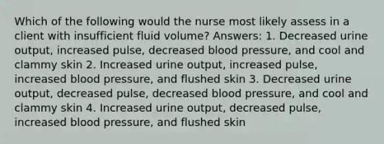 Which of the following would the nurse most likely assess in a client with insufficient fluid volume? Answers: 1. Decreased urine output, increased pulse, decreased blood pressure, and cool and clammy skin 2. Increased urine output, increased pulse, increased blood pressure, and flushed skin 3. Decreased urine output, decreased pulse, decreased blood pressure, and cool and clammy skin 4. Increased urine output, decreased pulse, increased blood pressure, and flushed skin