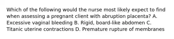 Which of the following would the nurse most likely expect to find when assessing a pregnant client with abruption placenta? A. Excessive vaginal bleeding B. Rigid, board-like abdomen C. Titanic uterine contractions D. Premature rupture of membranes