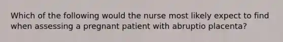 Which of the following would the nurse most likely expect to find when assessing a pregnant patient with abruptio placenta?