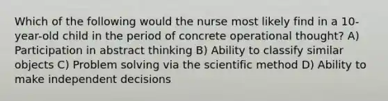 Which of the following would the nurse most likely find in a 10-year-old child in the period of concrete operational thought? A) Participation in abstract thinking B) Ability to classify similar objects C) Problem solving via the scientific method D) Ability to make independent decisions