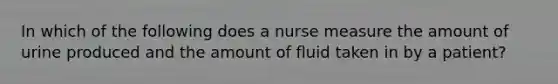 In which of the following does a nurse measure the amount of urine produced and the amount of fluid taken in by a patient?