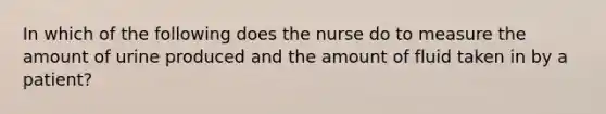 In which of the following does the nurse do to measure the amount of urine produced and the amount of fluid taken in by a patient?