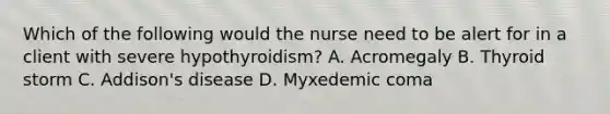 Which of the following would the nurse need to be alert for in a client with severe hypothyroidism? A. Acromegaly B. Thyroid storm C. Addison's disease D. Myxedemic coma