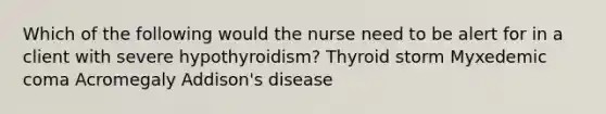 Which of the following would the nurse need to be alert for in a client with severe hypothyroidism? Thyroid storm Myxedemic coma Acromegaly Addison's disease