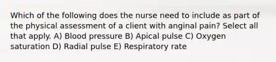 Which of the following does the nurse need to include as part of the physical assessment of a client with anginal pain? Select all that apply. A) Blood pressure B) Apical pulse C) Oxygen saturation D) Radial pulse E) Respiratory rate