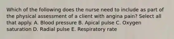 Which of the following does the nurse need to include as part of the physical assessment of a client with angina pain? Select all that apply. A. Blood pressure B. Apical pulse C. Oxygen saturation D. Radial pulse E. Respiratory rate