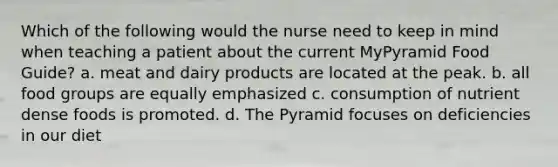 Which of the following would the nurse need to keep in mind when teaching a patient about the current MyPyramid Food Guide? a. meat and dairy products are located at the peak. b. all food groups are equally emphasized c. consumption of nutrient dense foods is promoted. d. The Pyramid focuses on deficiencies in our diet