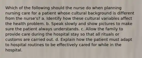 Which of the following should the nurse do when planning nursing care for a patient whose cultural background is different from the nurse's? a. Identify how these cultural variables affect the health problem. b. Speak slowly and show pictures to make sure the patient always understands. c. Allow the family to provide care during the hospital stay so that all rituals or customs are carried out. d. Explain how the patient must adapt to hospital routines to be effectively cared for while in the hospital.