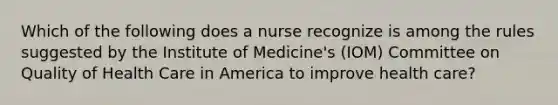 Which of the following does a nurse recognize is among the rules suggested by the Institute of Medicine's (IOM) Committee on Quality of Health Care in America to improve health care?