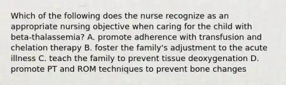 Which of the following does the nurse recognize as an appropriate nursing objective when caring for the child with beta-thalassemia? A. promote adherence with transfusion and chelation therapy B. foster the family's adjustment to the acute illness C. teach the family to prevent tissue deoxygenation D. promote PT and ROM techniques to prevent bone changes