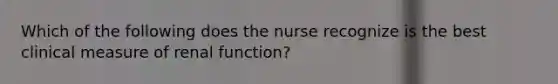 Which of the following does the nurse recognize is the best clinical measure of renal function?