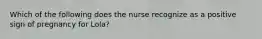 Which of the following does the nurse recognize as a positive sign of pregnancy for Lola?