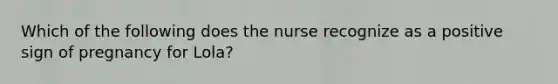 Which of the following does the nurse recognize as a positive sign of pregnancy for Lola?