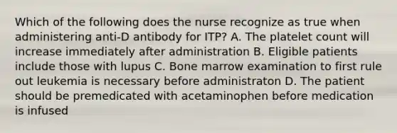 Which of the following does the nurse recognize as true when administering anti-D antibody for ITP? A. The platelet count will increase immediately after administration B. Eligible patients include those with lupus C. Bone marrow examination to first rule out leukemia is necessary before administraton D. The patient should be premedicated with acetaminophen before medication is infused