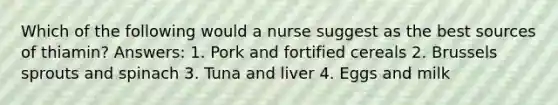 Which of the following would a nurse suggest as the best sources of thiamin? Answers: 1. Pork and fortified cereals 2. Brussels sprouts and spinach 3. Tuna and liver 4. Eggs and milk