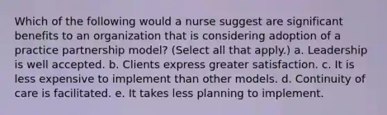 Which of the following would a nurse suggest are significant benefits to an organization that is considering adoption of a practice partnership model? (Select all that apply.) a. Leadership is well accepted. b. Clients express greater satisfaction. c. It is less expensive to implement than other models. d. Continuity of care is facilitated. e. It takes less planning to implement.